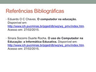 Referências Bibliográficas
• Eduardo O C Chaves. O computador na educação.
Disponível em:
http://www.ich.pucminas.br/pged/db/wq/wq_pmv/index.htm.
Acesso em: 27/02/2015.
• Sinara Socorro Duarte Rocha. O uso do Computador na
Educação: a Informática Educativa. Disponível em:
http://www.ich.pucminas.br/pged/db/wq/wq_pmv/index.htm.
Acesso em: 27/02/2015.
 