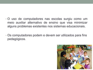 • O uso de computadores nas escolas surgiu como um
meio auxiliar alternativo de ensino que visa minimizar
alguns problemas existentes nos sistemas educacionais.
• Os computadores podem e devem ser utilizados para fins
pedagógicos.
 