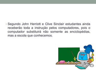 • Segundo John Herriott e Clive Sinclair estudantes ainda
receberão toda a instrução pelos computadores, pois o
computador substituirá não somente as enciclopédias,
mas a escola que conhecemos.
 