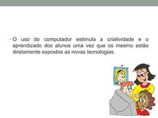 • O uso do computador estimula a criatividade e o
aprendizado dos alunos uma vez que os mesmo estão
diretamente expostos as novas tecnologias.
 