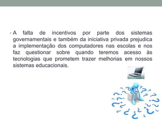 • A falta de incentivos por parte dos sistemas
governamentais e também da iniciativa privada prejudica
a implementação dos computadores nas escolas e nos
faz questionar sobre quando teremos acesso às
tecnologias que prometem trazer melhorias em nossos
sistemas educacionais.
 
