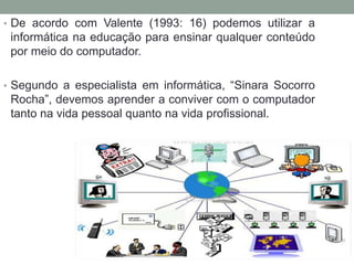 • De acordo com Valente (1993: 16) podemos utilizar a
informática na educação para ensinar qualquer conteúdo
por meio do computador.
• Segundo a especialista em informática, “Sinara Socorro
Rocha”, devemos aprender a conviver com o computador
tanto na vida pessoal quanto na vida profissional.
 
