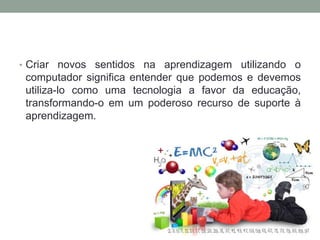 • Criar novos sentidos na aprendizagem utilizando o
computador significa entender que podemos e devemos
utiliza-lo como uma tecnologia a favor da educação,
transformando-o em um poderoso recurso de suporte à
aprendizagem.
 
