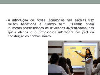 • A introdução de novas tecnologias nas escolas traz
muitos benefícios e quando bem utilizadas criam
inúmeras possibilidades de atividades diversificadas, nas
quais alunos e o professores interagem em prol da
construção do conhecimento.
 