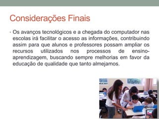 Considerações Finais
• Os avanços tecnológicos e a chegada do computador nas
escolas irá facilitar o acesso as informações, contribuindo
assim para que alunos e professores possam ampliar os
recursos utilizados nos processos de ensino-
aprendizagem, buscando sempre melhorias em favor da
educação de qualidade que tanto almejamos.
 