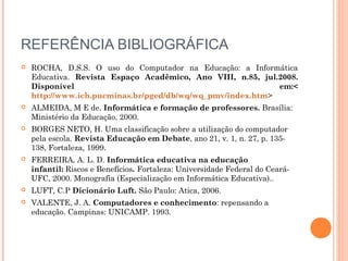 REFERÊNCIA BIBLIOGRÁFICA
 ROCHA, D.S.S. O uso do Computador na Educação: a Informática
Educativa. Revista Espaço Acadêmico, Ano VIII, n.85, jul.2008.
Disponível em:<
http://www.ich.pucminas.br/pged/db/wq/wq_pmv/index.htm>
 ALMEIDA, M E de. Informática e formação de professores. Brasília:
Ministério da Educação, 2000.
 BORGES NETO, H. Uma classificação sobre a utilização do computador
pela escola. Revista Educação em Debate, ano 21, v. 1, n. 27, p. 135-
138, Fortaleza, 1999.
 FERREIRA, A. L. D. Informática educativa na educação
infantil: Riscos e Benefícios. Fortaleza: Universidade Federal do Ceará-
UFC, 2000. Monografia (Especialização em Informática Educativa)..
 LUFT, C.P Dicionário Luft. São Paulo: Atica, 2006.
 VALENTE, J. A. Computadores e conhecimento: repensando a
educação. Campinas: UNICAMP. 1993.
 