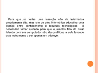 Para que se tenha uma inserção não da informática
propriamente dita, mas sim de uma informática educativa uma
aliança entre conhecimento e recursos tecnológicos é
necessário tomar cuidado para que o simples fato de estar
lidando com um computador não desqualifique a aula levando
este instrumento a ser apenas um adereço.
 