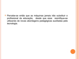  Percebe-se então que as máquinas jamais irão substituir o
profissional da educação, desde que esse resinifique-se
utilizando de novas abordagens pedagógicas auxiliadas pela
tecnologia.
 