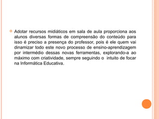  Adotar recursos midiáticos em sala de aula proporciona aos
alunos diversas formas de compreensão do conteúdo para
isso é preciso a presença do professor, pois é ele quem vai
dinamizar todo este novo processo de ensino-aprendizagem
por intermédio dessas novas ferramentas, explorando-a ao
máximo com criatividade, sempre seguindo o intuito de focar
na Informática Educativa.
 