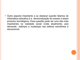  Outro aspecto importante a se destacar quando falamos de
informática educativa é a democratização do acesso a esses
produtos tecnológicos. Essa questão pode ser uma das mais
importantes na realidade social vivida atualmente, pois
demanda esforços e mudanças nas esferas econômica e
educacional.
 