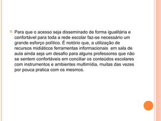  Para que o acesso seja disseminado de forma igualitária e
confortável para toda a rede escolar faz-se necessário um
grande esforço político. É notório que, a utilização de
recursos midiáticos ferramentas informacionais em sala de
aula ainda seja um desafio para alguns professores que não
se sentem confortáveis em conciliar os conteúdos escolares
com instrumentos e ambientes multimídia, muitas das vezes
por pouca pratica com os mesmos.
 