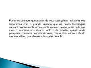 Podemos perceber que através de novas pesquisas realizadas nos
deparamos com o grande impacto que as novas tecnologias
causam positivamente no ambiente escolar, despertando cada vez
mais o interesse nos alunos, tanto o de estudar, quanto o de
pesquisar, conhecer novos horizontes, com o olhar critico e aberto
a novas idéias, que vão alem das salas de aula.
 