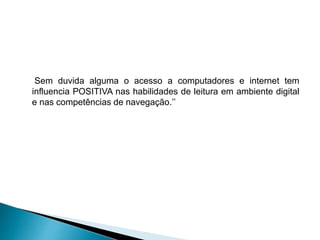 Sem duvida alguma o acesso a computadores e internet tem
influencia POSITIVA nas habilidades de leitura em ambiente digital
e nas competências de navegação.’’
 