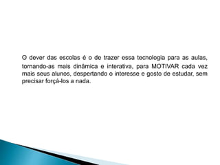 O dever das escolas é o de trazer essa tecnologia para as aulas,
tornando-as mais dinâmica e interativa, para MOTIVAR cada vez
mais seus alunos, despertando o interesse e gosto de estudar, sem
precisar forçá-los a nada.
 