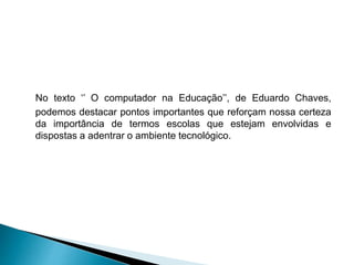 No texto ‘’ O computador na Educação’’, de Eduardo Chaves,
podemos destacar pontos importantes que reforçam nossa certeza
da importância de termos escolas que estejam envolvidas e
dispostas a adentrar o ambiente tecnológico.
 