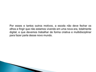 Por esses e tantos outros motivos, a escola não deve fechar os
olhos e fingir que não estamos vivendo em uma nova era, totalmente
digital, e que devemos trabalhar de forma criativa e multidisciplinar
para fazer parte desse novo mundo.
 