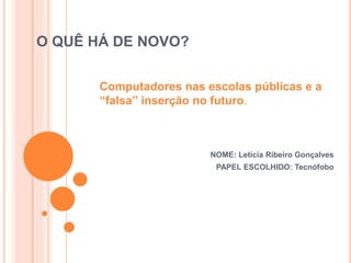 O QUÊ HÁ DE NOVO?
NOME: Letícia Ribeiro Gonçalves
PAPEL ESCOLHIDO: Tecnófobo
Computadores nas escolas públicas e a
“falsa” inserção no futuro.
 