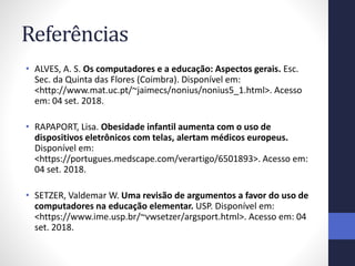 Referências
• ALVES, A. S. Os computadores e a educação: Aspectos gerais. Esc.
Sec. da Quinta das Flores (Coimbra). Disponível em:
<http://www.mat.uc.pt/~jaimecs/nonius/nonius5_1.html>. Acesso
em: 04 set. 2018.
• RAPAPORT, Lisa. Obesidade infantil aumenta com o uso de
dispositivos eletrônicos com telas, alertam médicos europeus.
Disponível em:
<https://portugues.medscape.com/verartigo/6501893>. Acesso em:
04 set. 2018.
• SETZER, Valdemar W. Uma revisão de argumentos a favor do uso de
computadores na educação elementar. USP. Disponível em:
<https://www.ime.usp.br/~vwsetzer/argsport.html>. Acesso em: 04
set. 2018.
 
