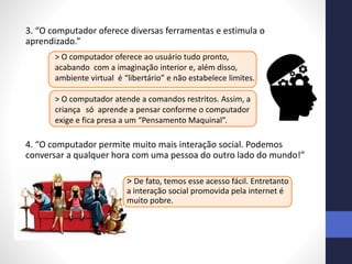3. “O computador oferece diversas ferramentas e estimula o
aprendizado.”
4. “O computador permite muito mais interação social. Podemos
conversar a qualquer hora com uma pessoa do outro lado do mundo!”
> De fato, temos esse acesso fácil. Entretanto
a interação social promovida pela internet é
muito pobre.
> O computador oferece ao usuário tudo pronto,
acabando com a imaginação interior e, além disso,
ambiente virtual é “libertário” e não estabelece limites.
> O computador atende a comandos restritos. Assim, a
criança só aprende a pensar conforme o computador
exige e fica presa a um “Pensamento Maquinal”.
 