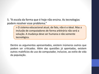 5. “A escola da forma que é hoje não ensina. As tecnologias
podem resolver esse problema.”
> O sistema educacional atual, de fato, não é o ideal. Mas a
inclusão de computadores de forma arbitrária não será a
solução. A mudança deve ser humana e não somente
tecnológica.
Dentre os argumentos apresentados, existem inúmeros outros que
podem ser criticados. Além das questões já apontadas, existem
outros malefícios do uso do computador, inclusive, ao estilo de vida
da população.
 