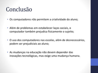 Conclusão
• Os computadores não permitem a criatividade do aluno;
• Além de problemas em estabelecer laços sociais, o
computador também prejudica fisicamente o sujeito;
• O uso dos computadores nas escolas, além de desnecessários,
podem ser prejudiciais ao aluno;
• As mudanças na educação não devem depender das
inovações tecnológicas, mas exige uma mudança humana.
 