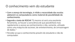 O conhecimento vem do estudante
• Com o avanço da tecnologia, é nítido a necessidade das escolas
adotarem os computadores como material de possibilidade do
conhecimento.
• Segundo o texto de ROCHA "O mesmo só será uma excelente
ferramenta, se houver a consciência de que possibilitará mais
rapidamente o acesso ao conhecimento e não, somente, utilizado
como uma máquina de escrever, de entretenimento, de armazenagem
de dados."
• Percebe-se que o conhecimento provém do estudante e não do
computador.
 