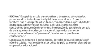 • ROCHA: "É papel da escola democratizar o acesso ao computador,
promovendo a inclusão sócio-digital de nossos alunos. É preciso
também que os dirigentes discutam e compreendam as possibilidades
pedagógicas deste valioso recurso. Contudo, é preciso estar
conscientes de que não é somente a introdução da tecnologia em sala
de aula, que trará mudanças na aprendizagem dos alunos, o
computador não é uma “panacéia” para todos os problemas
educacionais."
• Sendo assim, segundo o texto escrito, percebe-se que o computador
não é o sujeito, mas o objeto a ser utilizado pelo sujeito (professor) ou
o operador educacional.
 