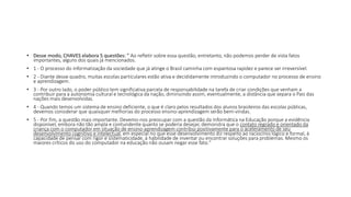 • Desse modo, CHAVES elabora 5 questões: " Ao refletir sobre essa questão, entretanto, não podemos perder de vista fatos
importantes, alguns dos quais já mencionados.
• 1 - O processo do informatização da sociedade que já atinge o Brasil caminha com espantosa rapidez e parece ser irreversível.
• 2 - Diante desse quadro, muitas escolas particulares estão ativa e decididamente introduzindo o computador no processo de ensino
e aprendizagem.
• 3 - Por outro lado, o poder público tem significativa parcela de responsabilidade na tarefa de criar condições que venham a
contribuir para a autonomia cultural e tecnológica da nação, diminuindo assim, eventualmente, a distância que separa o Pais das
nações mais desenvolvidas.
• 4 - Quando temos um sistema de ensino deficiente, o que é claro pelos resultados dos alunos brasileiros das escolas públicas,
devemos considerar que quaisquer melhorias do processo ensino-aprendizagem serão bem-vindas.
• 5 - Por fim, a questão mais importante. Devemo-nos preocupar com a questão da Informática na Educação porque a evidência
disponível, embora não tão ampla e contundente quanto se poderia desejar, demonstra que o contato regrado e orientado da
criança com o computador em situação de ensino-aprendizagem contribui positivamente para o aceleramento de seu
desenvolvimento cognitivo e intelectual, em especial no que esse desenvolvimento diz respeito ao raciocínio lógico e formal, à
capacidade de pensar com rigor e sistematicidade, à habilidade de inventar ou encontrar soluções para problemas. Mesmo os
maiores críticos do uso do computador na educação não ousam negar esse fato."
 