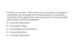 • CHAVES, cita também: "Além de discutir, em princípio, as vantagens e
os benefícios da introdução de microcomputadores na educação, é
necessário indicar algumas das maneiras em que o microcomputador
pode auxiliar o processo pedagógico:
• A - Instrução Programada;
• B - Simulações e Jogos;
• C - Aprendizagem por Descoberta;
• D - Pacotes Aplicativos.
• A - Instrução Programada"
 