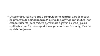 • Desse modo, fica claro que o computador é bem útil para as escolas
no processo de aprendizagem do aluno. O professor que souber usar
essa ferramenta, com certeza aproximará o jovem à escola, pois a
realidade atual é a presença dos computadores de forma significativa
na vida dos jovens.
 