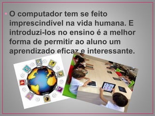 • O computador tem se feito
imprescindível na vida humana. E
introduzi-los no ensino é a melhor
forma de permitir ao aluno um
aprendizado eficaz e interessante.
 