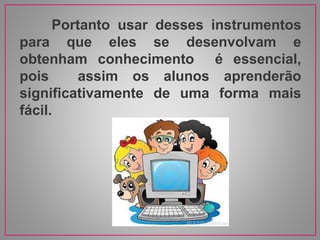 Portanto usar desses instrumentos
para que eles se desenvolvam e
obtenham conhecimento é essencial,
pois assim os alunos aprenderão
significativamente de uma forma mais
fácil.
 