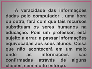 A veracidade das informações
dadas pelo computador , uma hora
ou outra, fará com que tais recursos
substituam os seres humanos na
educação. Pois um professor, está
sujeito a errar, a passar informações
equivocadas aos seus alunos. Coisa
que não acontecerá em um meio
onde as informações são
confirmadas através de alguns
cliques, sem muito esforço.
 