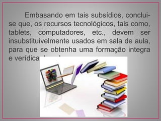 Embasando em tais subsídios, conclui-
se que, os recursos tecnológicos, tais como,
tablets, computadores, etc., devem ser
insubstituivelmente usados em sala de aula,
para que se obtenha uma formação integra
e verídica dos alunos.
 