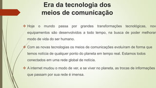 Era da tecnologia dos
meios de comunicação
 Hoje o mundo passa por grandes transformações tecnológicas, novo
equipamentos são desenvolvidos a todo tempo, na busca de poder melhorar
modo de vida do ser humano.
 Com as novas tecnologias os meios de comunicações evoluíram de forma que
temos notícia de qualquer ponto do planeta em tempo real. Estamos todos
conectados em uma rede global de notícia.
 A internet mudou o modo de ver, e se viver no planeta, as trocas de informações
que passam por sua rede é imensa.
 