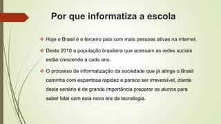 Por que informatiza a escola
 Hoje o Brasil é o terceiro pais com mais pessoas ativas na internet.
 Deste 2010 a população brasileira que acessam as redes sociais
estão crescendo a cada ano.
 O processo de informatização da sociedade que já atinge o Brasil
caminha com espantosa rapidez e parece ser irreversível, diante
deste senário é de grande importância preparar os alunos para
saber lidar com esta nova era da tecnologia.
 