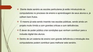  Diante deste senário as escolas particulares já estão introduzindo os
computadores no processo de ensino e aprendizagem de seus alunos e, já
colhem bom frutos.
 O mesmo já esta sendo inserido nas escolas públicas, sendo ainda um
projeto muito tímido e com grandes criticas e com deficiências.
 É dever do poder público criar condições que venham contribuir para a
inclusão digital dos alunos.
 Dentro de um sistema de ensino com grande deficiência a introdução dos
computadores podem contribuir para melhorar este senário.
 