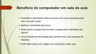 Beneficio do computador em sala de aula
 Possibilitar o intercâmbio entres os alunos com outros espalhados pelo
pais é até pelo mundo.
 Melhora o rendimento dos alunos
 Poder ignora o espaço físico da sala e navegar pelos ciberespaço da
internet.
 Uma infinidade de informações para contribuir com suas pesquisar de
trabalhos.
 Pode digitar textos com imagens em movimentos, inserir sons.
 