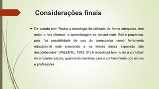 Considerações finais
 De acordo com Rocha a tecnologia for utilizada de forma adequada, tem
muito a nos oferecer, a aprendizagem se tornará mais fácil e prazerosa,
pois “as possibilidade de uso do computador como ferramenta
educacional está crescendo e os limites dessa expansão são
desconhecidos” (VALENTE, 1993: 01).A tecnologia tem muito a contribuir
no ambiente escola, quebrando barreiras para o conhecimento dos alunos
e professores
 
