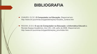 BIBLIOGRAFIA
 CHAVES, O.C.E. O Computador na Educação. Disponível em:
http://www.ich.pucminas.br/pged/db/wq/wq1/local/ec_funteve.htm
 ROCHA, D.S.S. O uso do Computador na Educação: a Informática Educativa.
Revista Espaço Acadêmico, Ano VIII, n.85, julho de 2008. Disponível em:
http://www.ich.pucminas.br/pged/db/wq/wq_pmv/index.htm
 