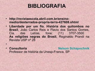 BIBLIOGRAFIA  http://revistaescola.abril.com.br/ensino-medio/desterrados-propria-terra-427608.shtml Liberdade por um fio. História dos quilombos no Brasil , João Carlos Reis e Flavio dos Santos Gomes, Cia. das Letras, fone: (11) 3707-3500  As religiões negras do Brasil , Reginaldo Prandi na Revista USP nº 28   Consultoria  Nelson  Schapochnik Professor de história da Unesp-Franca, SP 