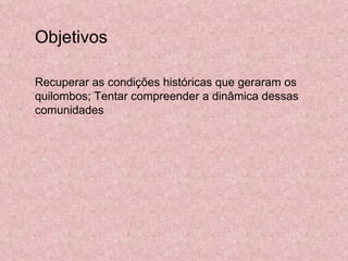 Objetivos  Recuperar as condições históricas que geraram os quilombos; Tentar compreender a dinâmica dessas comunidades 