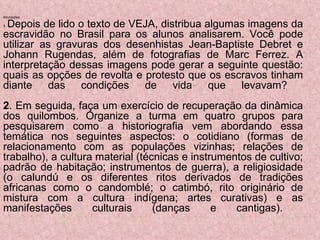 Atividades  1 .  Depois de lido o texto de VEJA, distribua algumas imagens da escravidão no Brasil para os alunos analisarem. Você pode utilizar as gravuras dos desenhistas Jean-Baptiste Debret e Johann Rugendas, além de fotografias de Marc Ferrez. A interpretação dessas imagens pode gerar a seguinte questão: quais as opções de revolta e protesto que os escravos tinham diante das condições de vida que levavam?  2 . Em seguida, faça um exercício de recuperação da dinâmica dos quilombos. Organize a turma em quatro grupos para pesquisarem como a historiografia vem abordando essa temática nos seguintes aspectos: o cotidiano (formas de relacionamento com as populações vizinhas; relações de trabalho), a cultura material (técnicas e instrumentos de cultivo; padrão de habitação; instrumentos de guerra), a religiosidade (o calundú e os diferentes ritos derivados de tradições africanas como o candomblé; o catimbó, rito originário de mistura com a cultura indígena; artes curativas) e as manifestações culturais (danças e cantigas).  