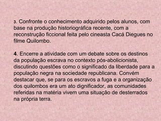 3 . Confronte o conhecimento adquirido pelos alunos, com base na produção historiográfica recente, com a reconstrução ficcional feita pelo cineasta Cacá Diegues no filme Quilombo.  4 . Encerre a atividade com um debate sobre os destinos da população escrava no contexto pós-abolicionista, discutindo questões como o significado da liberdade para a população negra na sociedade republicana. Convém destacar que, se para os escravos a fuga e a organização dos quilombos era um ato dignificador, as comunidades referidas na matéria vivem uma situação de desterrados na própria terra.  