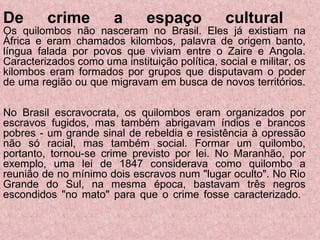 De crime a espaço cultural   Os quilombos não nasceram no Brasil. Eles já existiam na África e eram chamados kilombos, palavra de origem banto, língua falada por povos que viviam entre o Zaire e Angola. Caracterizados como uma instituição política, social e militar, os kilombos eram formados por grupos que disputavam o poder de uma região ou que migravam em busca de novos territórios.  No Brasil escravocrata, os quilombos eram organizados por escravos fugidos, mas também abrigavam índios e brancos pobres - um grande sinal de rebeldia e resistência à opressão não só racial, mas também social. Formar um quilombo, portanto, tornou-se crime previsto por lei. No Maranhão, por exemplo, uma lei de 1847 considerava como quilombo a reunião de no mínimo dois escravos num "lugar oculto". No Rio Grande do Sul, na mesma época, bastavam três negros escondidos "no mato" para que o crime fosse caracterizado.  