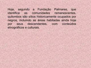 Hoje, segundo a Fundação Palmares, que identifica as comunidades remanescentes, quilombos são sítios historicamente ocupados por negros, incluindo as áreas habitadas ainda hoje por seus descendentes, com conteúdos etnográficos e culturais.  