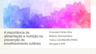 A importância da
alimentação e nutrição na
prevenção do
envelhecimento cutâneo
Emanoele Freitas Silva
Matéria: Nutricosmética
Tutora: LUCIANA BELPIEDE
Atividade 3 PPR
 