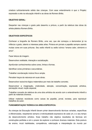 criadora suficientemente sólida das crianças. Com esse entendimento é que o Projeto:
expressão e arte na educação infantil e as obras de Romero Britto.
OBJETIVO GERAL:
Despertar nas crianças o gosto pelo desenho e pintura, a partir da releitura das obras do
artista plástico Romero Britto.
OBJETIVOS ESPECÍFICOS
Conhecer a biografia de Romero Britto, uma vez, que ele começou a demonstrar já na
infância o gosto, talento e interesse pelas artes. Pintava em jornais e papelão sempre usando
muitas cores em suas pinturas. Seu estilo infantil ou estilo icónico “emana calor, otimismo e
amor”.
Fazer leitura de imagem.
Desenvolver oralidade, interação e socialização.
Aprofundar conhecimentos sobre cores, linhas e formas.
Identificar cores primárias e secundárias.
Trabalhar coordenação motora fina e ampla.
Perceber traços da natureza em suas obras.
Desenvolver raciocínio lógico matemático por meio de trabalho concreto.
Desenvolver a imaginação, criatividade, atenção, concentração, expressão artística,
percepção visual, noção espacial.
Trabalhar conceito de releitura de uma obra artística de acordo com o entendimento infantil a
partir de materiais diversos.
Utilizar materiais recicláveis como caixas de papelão, jornal, revistas, para reproduzir
trabalhos do autor.
FUNDAMENTAÇÃO TEÓRICA DA ÁREA ESPECIFICA:
As crianças da Educação Infantil devem pintar desenvolvendo técnicas variadas, específicas
e diferenciadas, respeitando sempre a individualidade expressiva de cada um, e o seu tempo
de desenvolvimento artístico. Esse trabalho não objetiva resultados de técnicas em
construções perfeitas e sim o prazer de explorar e conhecer diversos materiais. Esta postura
de ensino, incuti habilidades, competência, valorização e interpretação do mundo por
 