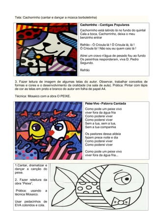 Tela: Cachorrinho (cantar e dançar a música borboletinha)
Cachorrinho - Cantigas Populares
Cachorrinho está latindo lá no fundo do quintal
Cala a boca, Cachorrinho, deixa o meu
benzinho entrar
Refrão - Ó Crioula lá ! Ó Crioula lá, lá !
Ó Crioula lá ! Não sou eu quem caio lá !
Atirei um cravo n'água de pesado fou ao fundo
Os peixinhos responderam, viva D. Pedro
Segundo.
Refrão
3. Fazer leitura de imagem de algumas telas do autor. Observar, trabalhar conceitos de
formas e cores e o desenvolvimento da oralidade (na sala de aula). Prática: Pintar com lápis
de cor as telas em preto e branco do autor em folha de papel A4.
Técnica: Mosaico com a obra O PEIXE.
Peixe Vivo - Palavra Cantada
Como pode um peixe vivo
viver fora da água fria
Como poderei viver
Como poderei viver
Sem a tua, sem a tua,
Sem a tua companhia
Os pastores dessa aldeia
fazem prece noite e dia
Como poderei viver
Como poderei viver
Como pode um peixe vivo
viver fora da água fria...
1.Cantar, dramatizar e
dançar a canção do
peixe.
2. Fazer releitura da
obra “Peixe”.
Prática: usando a
técnica Mosaico.
Usar pedacinhos de
EVA coloridos e cola.
 