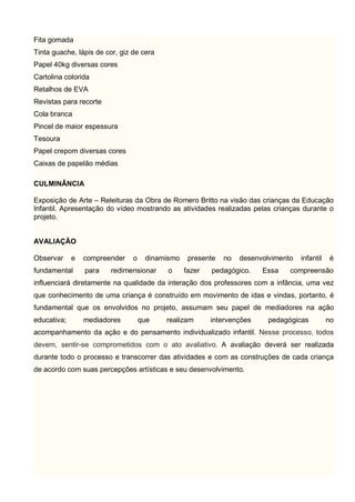 Fita gomada
Tinta guache, lápis de cor, giz de cera
Papel 40kg diversas cores
Cartolina colorida
Retalhos de EVA
Revistas para recorte
Cola branca
Pincel de maior espessura
Tesoura
Papel crepom diversas cores
Caixas de papelão médias
CULMINÂNCIA
Exposição de Arte – Releituras da Obra de Romero Britto na visão das crianças da Educação
Infantil. Apresentação do vídeo mostrando as atividades realizadas pelas crianças durante o
projeto.
AVALIAÇÃO
Observar e compreender o dinamismo presente no desenvolvimento infantil é
fundamental para redimensionar o fazer pedagógico. Essa compreensão
influenciará diretamente na qualidade da interação dos professores com a infância, uma vez
que conhecimento de uma criança é construído em movimento de idas e vindas, portanto, é
fundamental que os envolvidos no projeto, assumam seu papel de mediadores na ação
educativa; mediadores que realizam intervenções pedagógicas no
acompanhamento da ação e do pensamento individualizado infantil. Nesse processo, todos
devem, sentir-se comprometidos com o ato avaliativo. A avaliação deverá ser realizada
durante todo o processo e transcorrer das atividades e com as construções de cada criança
de acordo com suas percepções artísticas e seu desenvolvimento.
 